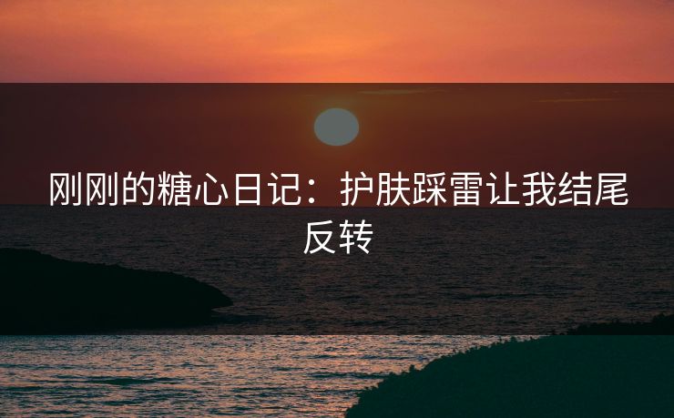 刚刚的糖心日记:护肤踩雷让我结尾反转