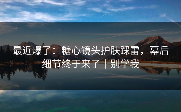 最近爆了:糖心镜头护肤踩雷,幕后细节终于来了|别学我