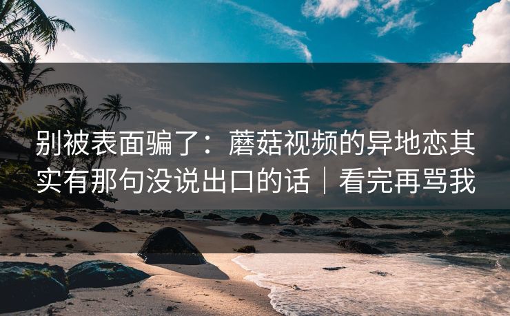 别被表面骗了:蘑菇视频的异地恋其实有那句没说出口的话|看完再骂我