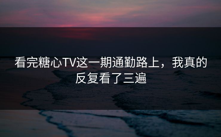 看完糖心TV这一期通勤路上,我真的反复看了三遍