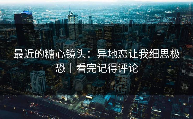 最近的糖心镜头:异地恋让我细思极恐|看完记得评论