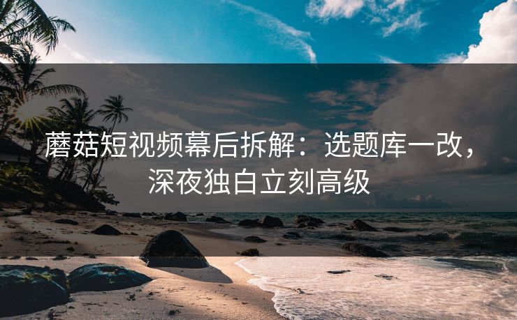 蘑菇短视频幕后拆解:选题库一改,深夜独白立刻高级