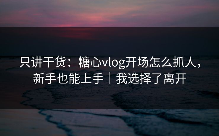 只讲干货:糖心vlog开场怎么抓人,新手也能上手|我选择了离开