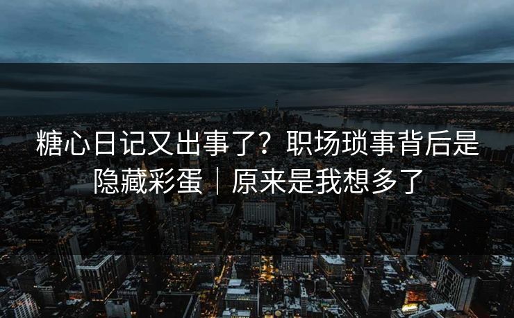 糖心日记又出事了?职场琐事背后是隐藏彩蛋|原来是我想多了